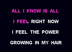 ALL I KNOW IS ALL
I FEEL RIGHT NOW

I FEEL THE POWER

GROWING IN MY HAIR l