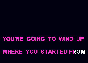 YOU'RE GOING TO WIND UP

WHERE YOU STARTED FROM