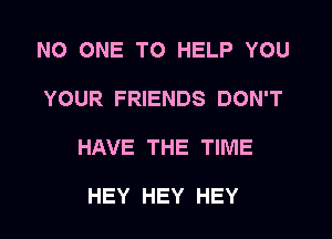 NO ONE TO HELP YOU
YOUR FRIENDS DON'T
HAVE THE TIME

HEY HEY HEY