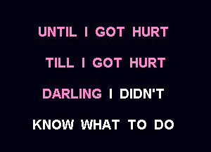 UNTIL I GOT HURT
TILL I GOT HURT

DARLING I DIDN'T

KNOW WHAT TO DO