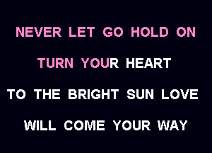 NEVER LET G0 HOLD 0N

TURN YOUR HEART

TO THE BRIGHT SUN LOVE

WILL COME YOUR WAY