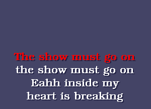 the show must go on
Eahh inside my
heart is breaking