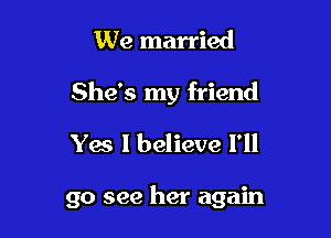 We married
She's my friend
Yes I believe 1'

go see her again