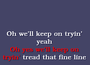 Oh we'll keep on tIinI'
yeah

tread that fine line