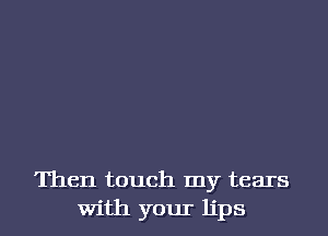 Then touch my tears
With your lips