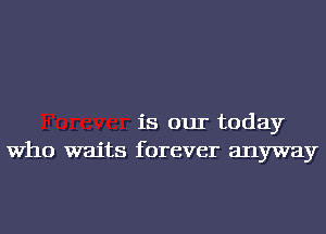 is our today
Who waits forever anyway