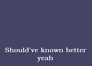 Should've known better
yeah
