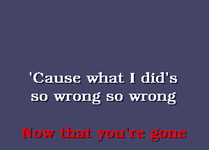 'Cause What I did's
so wrong so wrong