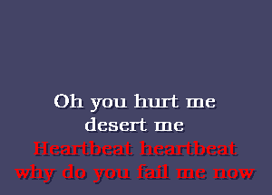Oh you hurt me
desert me