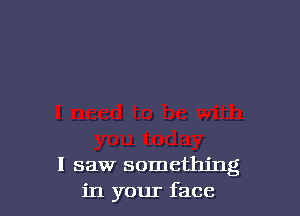 I saw something
in your face