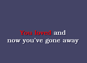 and
now you've gone away