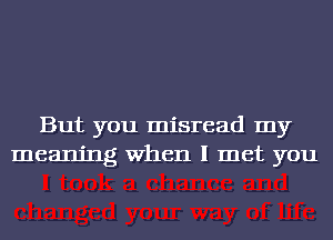 But you misread my
meaning When I met you