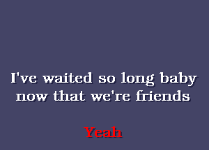 I've waited so long baby
now that we're friends