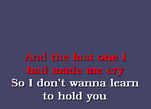 So I don't wanna learn
to hold you