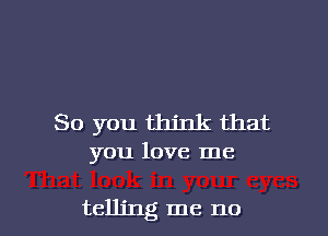 So you think that
you love me

telling me no I