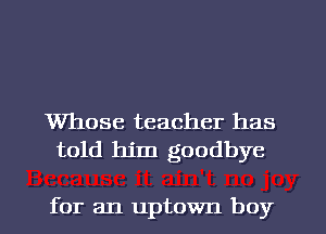 Whose teacher has
told him goodbye

for an uptown boy