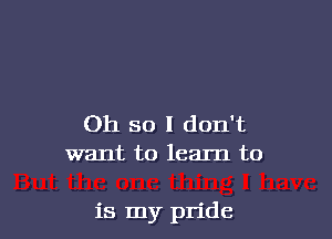 Oh so I don't
want to learn to

is my pride
