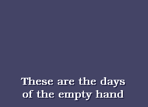 These are the days

of the empty hand I