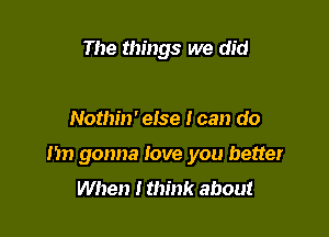 The things we did

Nothin' else I can do

Im gonna love you better
When I think about