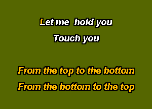 Let me hold you

Touch you

From the top to the bottom

From the bottom to the top