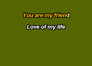 You are my friend

Love of my life