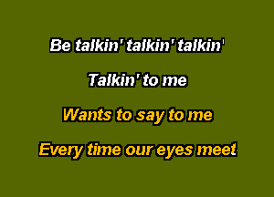 Be talkin' talkin' talkin'
Talkin' to me

Wants to say to me

Every time our eyes meet