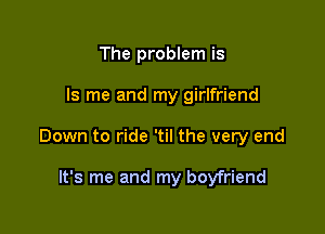 The problem is

Is me and my girlfriend

Down to ride 'til the very end

It's me and my boyfriend