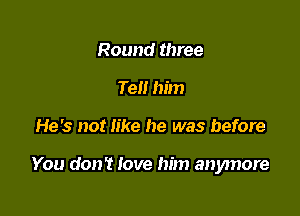 Round three
Tell him

He's not like he was before

You don't love him anymore