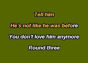 Tell him

He's not like he was before

You don't love him anymore

Round three