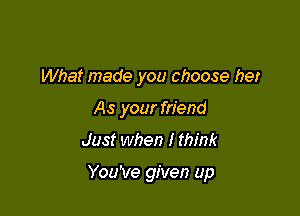 What made you choose her
As your friend
Just when I think

You've given up