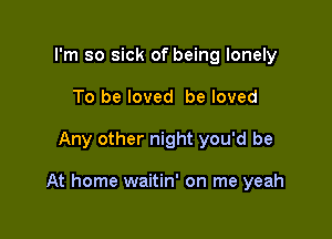 I'm so sick of being lonely
To be loved be loved

Any other night you'd be

At home waitin' on me yeah