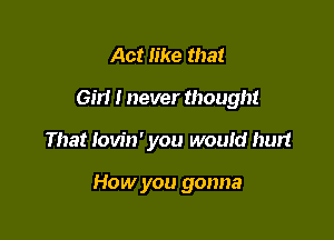 Act like that
Gm I never though!

That lovin' you would hurt

How you gonna