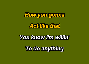 How you gonna
Act Iike that

You know I'm willin'

To do anything