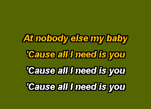 At nobody else my baby
'Cause all I need is you

'Cause all I need is you

'Cause a i need is you