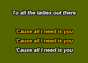 To a the ladies out there

'Cause all I need is you

'Cause all I need is you

'Cause a i need is you