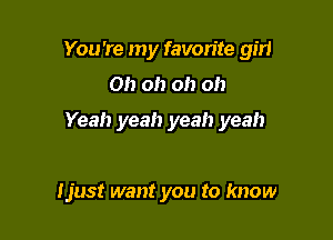 You're my favorite gm

Oh oh oh oh

Yeah yeah yeah yeah

Ijust want you to know