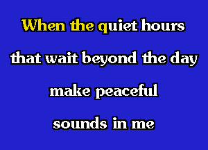 When the quiet hours
that wait beyond the day
make peaceful

sounds in me