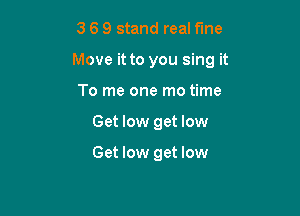 3 6 9 stand real fine

Move it to you sing it

To me one mo time
Get low get low

Get low get low