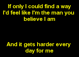 If only I could fmd a way
I'd feel like I'm the man you
believe I am

And it gets harder every
day for me