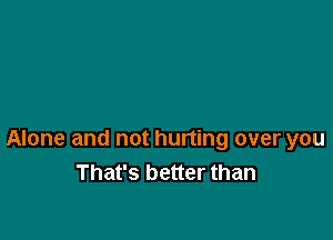 Alone and not hurting over you
That's better than