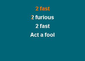 2 fast
2 furious
2 fast

Act a fool