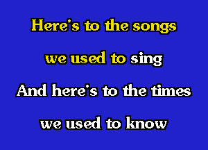 Here's to the songs
we used to sing
And here's to the times

we used to know