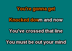 You're gonna get

Knocked down and now
You've crossed that line

You must be out your mind