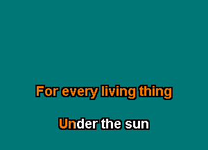 For every living thing

Under the sun