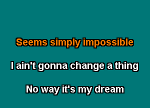 Seems simply impossible

I ain't gonna change a thing

No way it's my dream