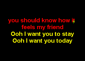 you should know how if
feels my friend

Ooh I want you to stay
Ooh I want you today