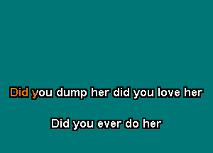 Did you dump her did you love her

Did you ever do her