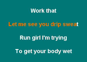 Work that
Let me see you drip sweat

Run girl I'm trying

To get your body wet