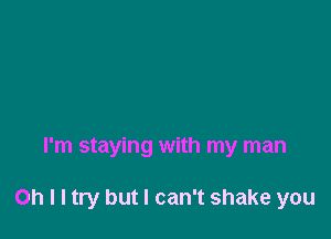 I'm staying with my man

Oh I I try but I can't shake you