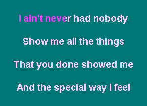 I ain't never had nobody
Show me all the things

That you done showed me

And the special way I feel